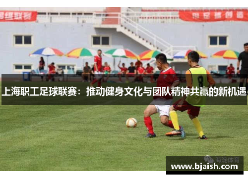 上海职工足球联赛：推动健身文化与团队精神共赢的新机遇