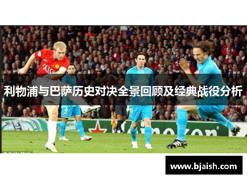 利物浦与巴萨历史对决全景回顾及经典战役分析