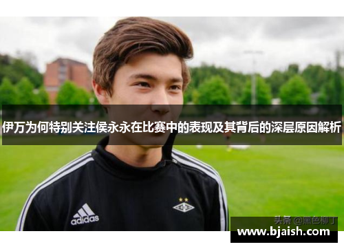 伊万为何特别关注侯永永在比赛中的表现及其背后的深层原因解析