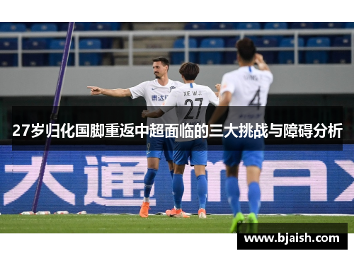 27岁归化国脚重返中超面临的三大挑战与障碍分析