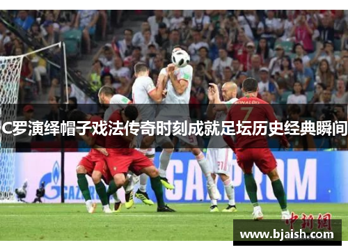 C罗演绎帽子戏法传奇时刻成就足坛历史经典瞬间