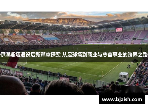 伊涅斯塔退役后新篇章探索 从足球场到商业与慈善事业的跨界之路
