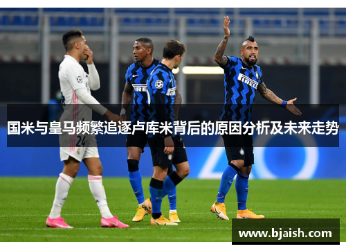 国米与皇马频繁追逐卢库米背后的原因分析及未来走势