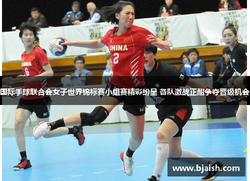 国际手球联合会女子世界锦标赛小组赛精彩纷呈 各队激战正酣争夺晋级机会